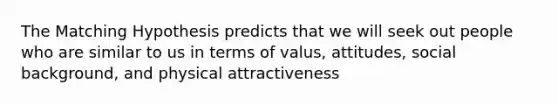 The Matching Hypothesis predicts that we will seek out people who are similar to us in terms of valus, attitudes, social background, and physical attractiveness