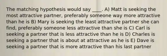 The matching hypothesis would say ____. A) Matt is seeking the most attractive partner, preferably someone way more attractive than he is B) Mary is seeking the least attractive partner she can find, preferably someone less attractive than she is C) Carl is seeking a partner that is less attractive than he is D) Charles is seeking a partner that is about at attractive as he is E) Dave is seeking a partner that is more attractive than his last partner