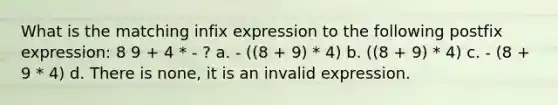 What is the matching infix expression to the following postfix expression: 8 9 + 4 * - ? a. - ((8 + 9) * 4) b. ((8 + 9) * 4) c. - (8 + 9 * 4) d. There is none, it is an invalid expression.