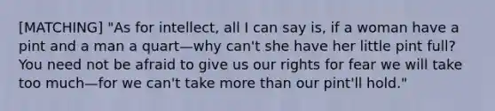 [MATCHING] "As for intellect, all I can say is, if a woman have a pint and a man a quart—why can't she have her little pint full? You need not be afraid to give us our rights for fear we will take too much—for we can't take more than our pint'll hold."