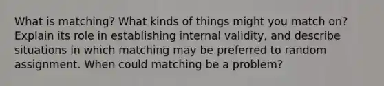 What is matching? What kinds of things might you match on? Explain its role in establishing internal validity, and describe situations in which matching may be preferred to random assignment. When could matching be a problem?