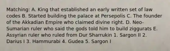 Matching: A. King that established an early written set of law codes B. Started building the palace at Persepolis C. The founder of the Akkadian Empire who claimed divine right. D. Neo-Sumarian ruler who said the gods told him to build ziggurats E. Assyrian ruler who ruled from Dur Sharrukin 1. Sargon II 2. Darius I 3. Hammurabi 4. Gudea 5. Sargon I