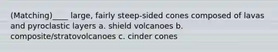 (Matching)____ large, fairly steep-sided cones composed of lavas and pyroclastic layers a. shield volcanoes b. composite/stratovolcanoes c. cinder cones