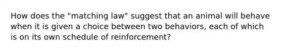 How does the "matching law" suggest that an animal will behave when it is given a choice between two behaviors, each of which is on its own schedule of reinforcement?