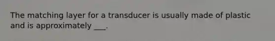 The matching layer for a transducer is usually made of plastic and is approximately ___.