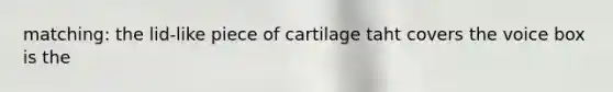 matching: the lid-like piece of cartilage taht covers the voice box is the