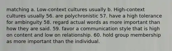 matching a. Low-context cultures usually b. High-context cultures usually 56. are polychronistic 57. have a high tolerance for ambinguity 58. regard actual words as more important than how they are said. 59. favor a communication style that is high on content and low on relationship. 60. hold group membership as more important than the individual.