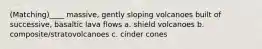 (Matching)____ massive, gently sloping volcanoes built of successive, basaltic lava flows a. shield volcanoes b. composite/stratovolcanoes c. cinder cones