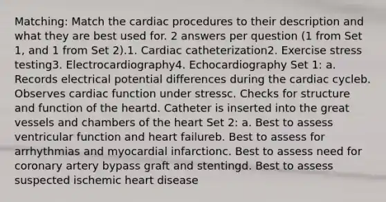 Matching: Match the cardiac procedures to their description and what they are best used for. 2 answers per question (1 from Set 1, and 1 from Set 2).1. Cardiac catheterization2. Exercise stress testing3. Electrocardiography4. Echocardiography Set 1: a. Records electrical potential differences during the cardiac cycleb. Observes cardiac function under stressc. Checks for structure and function of the heartd. Catheter is inserted into the great vessels and chambers of the heart Set 2: a. Best to assess ventricular function and heart failureb. Best to assess for arrhythmias and myocardial infarctionc. Best to assess need for coronary artery bypass graft and stentingd. Best to assess suspected ischemic heart disease