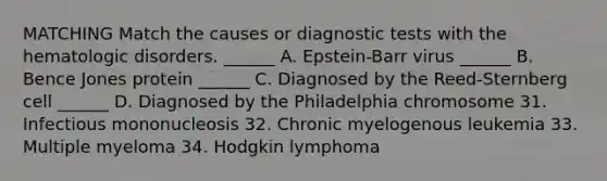 MATCHING Match the causes or diagnostic tests with the hematologic disorders. ______ A. Epstein-Barr virus ______ B. Bence Jones protein ______ C. Diagnosed by the Reed-Sternberg cell ______ D. Diagnosed by the Philadelphia chromosome 31. Infectious mononucleosis 32. Chronic myelogenous leukemia 33. Multiple myeloma 34. Hodgkin lymphoma