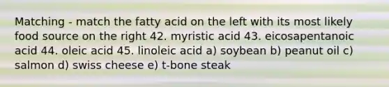 Matching - match the fatty acid on the left with its most likely food source on the right 42. myristic acid 43. eicosapentanoic acid 44. oleic acid 45. linoleic acid a) soybean b) peanut oil c) salmon d) swiss cheese e) t-bone steak