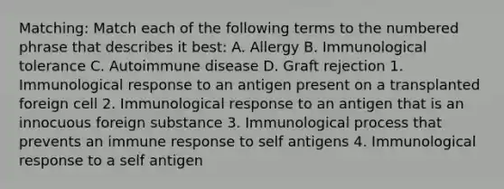 Matching: Match each of the following terms to the numbered phrase that describes it best: A. Allergy B. Immunological tolerance C. Autoimmune disease D. Graft rejection 1. Immunological response to an antigen present on a transplanted foreign cell 2. Immunological response to an antigen that is an innocuous foreign substance 3. Immunological process that prevents an immune response to self antigens 4. Immunological response to a self antigen