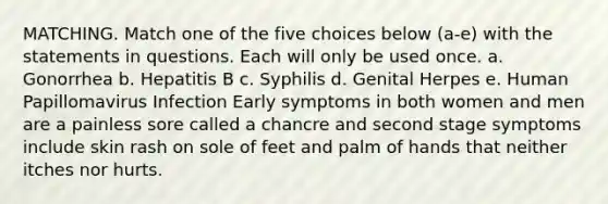 MATCHING. Match one of the five choices below (a-e) with the statements in questions. Each will only be used once. a. Gonorrhea b. Hepatitis B c. Syphilis d. Genital Herpes e. Human Papillomavirus Infection Early symptoms in both women and men are a painless sore called a chancre and second stage symptoms include skin rash on sole of feet and palm of hands that neither itches nor hurts.