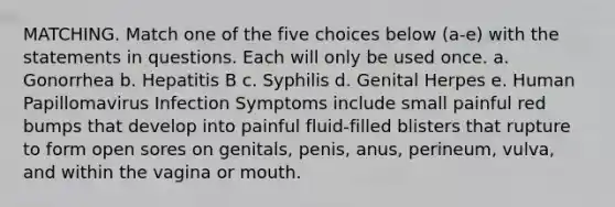 MATCHING. Match one of the five choices below (a-e) with the statements in questions. Each will only be used once. a. Gonorrhea b. Hepatitis B c. Syphilis d. Genital Herpes e. Human Papillomavirus Infection Symptoms include small painful red bumps that develop into painful fluid-filled blisters that rupture to form open sores on genitals, penis, anus, perineum, vulva, and within the vagina or mouth.