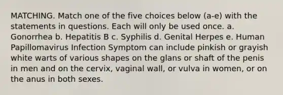 MATCHING. Match one of the five choices below (a-e) with the statements in questions. Each will only be used once. a. Gonorrhea b. Hepatitis B c. Syphilis d. Genital Herpes e. Human Papillomavirus Infection Symptom can include pinkish or grayish white warts of various shapes on the glans or shaft of the penis in men and on the cervix, vaginal wall, or vulva in women, or on the anus in both sexes.