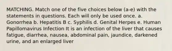 MATCHING. Match one of the five choices below (a-e) with the statements in questions. Each will only be used once. a. Gonorrhea b. Hepatitis B c. Syphilis d. Genital Herpes e. Human Papillomavirus Infection It is an infection of the liver that causes fatigue, diarrhea, nausea, abdominal pain, jaundice, darkened urine, and an enlarged liver