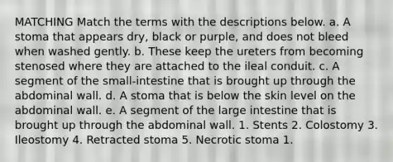 MATCHING Match the terms with the descriptions below. a. A stoma that appears dry, black or purple, and does not bleed when washed gently. b. These keep the ureters from becoming stenosed where they are attached to the ileal conduit. c. A segment of the small-intestine that is brought up through the abdominal wall. d. A stoma that is below the skin level on the abdominal wall. e. A segment of the large intestine that is brought up through the abdominal wall. 1. Stents 2. Colostomy 3. Ileostomy 4. Retracted stoma 5. Necrotic stoma 1.