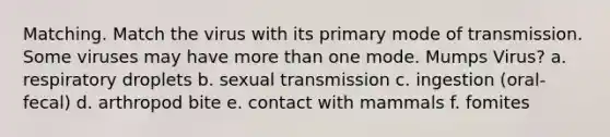 Matching. Match the virus with its primary mode of transmission. Some viruses may have more than one mode. Mumps Virus? a. respiratory droplets b. sexual transmission c. ingestion (oral-fecal) d. arthropod bite e. contact with mammals f. fomites