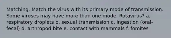 Matching. Match the virus with its primary mode of transmission. Some viruses may have more than one mode. Rotavirus? a. respiratory droplets b. sexual transmission c. ingestion (oral-fecal) d. arthropod bite e. contact with mammals f. fomites