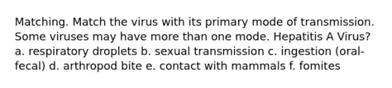 Matching. Match the virus with its primary mode of transmission. Some viruses may have more than one mode. Hepatitis A Virus? a. respiratory droplets b. sexual transmission c. ingestion (oral-fecal) d. arthropod bite e. contact with mammals f. fomites