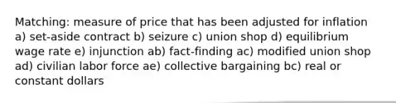 Matching: measure of price that has been adjusted for inflation a) set-aside contract b) seizure c) union shop d) equilibrium wage rate e) injunction ab) fact-finding ac) modified union shop ad) civilian labor force ae) collective bargaining bc) real or constant dollars