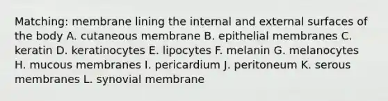 Matching: membrane lining the internal and external surfaces of the body A. cutaneous membrane B. epithelial membranes C. keratin D. keratinocytes E. lipocytes F. melanin G. melanocytes H. mucous membranes I. pericardium J. peritoneum K. serous membranes L. synovial membrane