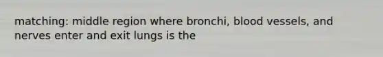 matching: middle region where bronchi, blood vessels, and nerves enter and exit lungs is the