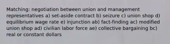 Matching: negotiation between union and management representatives a) set-aside contract b) seizure c) union shop d) equilibrium wage rate e) injunction ab) fact-finding ac) modified union shop ad) civilian labor force ae) collective bargaining bc) real or constant dollars