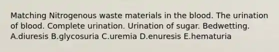 Matching Nitrogenous waste materials in the blood. The urination of blood. Complete urination. Urination of sugar. Bedwetting. A.diuresis B.glycosuria C.uremia D.enuresis E.hematuria