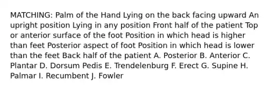 MATCHING: Palm of the Hand Lying on the back facing upward An upright position Lying in any position Front half of the patient Top or anterior surface of the foot Position in which head is higher than feet Posterior aspect of foot Position in which head is lower than the feet Back half of the patient A. Posterior B. Anterior C. Plantar D. Dorsum Pedis E. Trendelenburg F. Erect G. Supine H. Palmar I. Recumbent J. Fowler