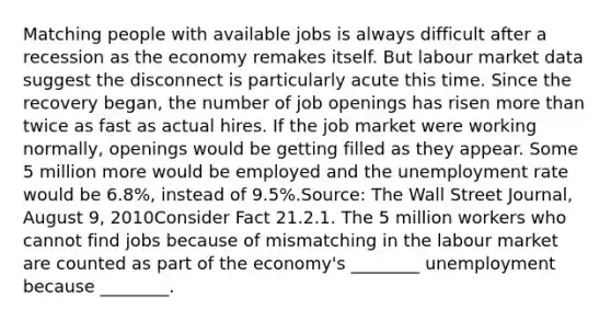 Matching people with available jobs is always difficult after a recession as the economy remakes itself. But labour market data suggest the disconnect is particularly acute this time. Since the recovery began, the number of job openings has risen <a href='https://www.questionai.com/knowledge/keWHlEPx42-more-than' class='anchor-knowledge'>more than</a> twice as fast as actual hires. If the job market were working normally, openings would be getting filled as they appear. Some 5 million more would be employed and the <a href='https://www.questionai.com/knowledge/kh7PJ5HsOk-unemployment-rate' class='anchor-knowledge'>unemployment rate</a> would be 6.8%, instead of 9.5%.Source: The Wall Street Journal, August 9, 2010Consider Fact 21.2.1. The 5 million workers who cannot find jobs because of mismatching in the labour market are counted as part of the economy's ________ unemployment because ________.