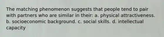 The matching phenomenon suggests that people tend to pair with partners who are similar in their: a. physical attractiveness. b. socioeconomic background. c. social skills. d. intellectual capacity