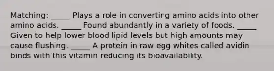 Matching: _____ Plays a role in converting amino acids into other amino acids. _____ Found abundantly in a variety of foods. _____ Given to help lower blood lipid levels but high amounts may cause flushing. _____ A protein in raw egg whites called avidin binds with this vitamin reducing its bioavailability.