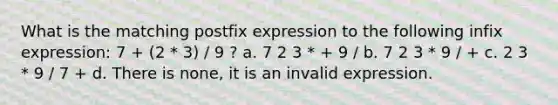 What is the matching postfix expression to the following infix expression: 7 + (2 * 3) / 9 ? a. 7 2 3 * + 9 / b. 7 2 3 * 9 / + c. 2 3 * 9 / 7 + d. There is none, it is an invalid expression.