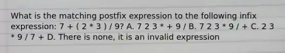 What is the matching postfix expression to the following infix expression: 7 + ( 2 * 3 ) / 9? A. 7 2 3 * + 9 / B. 7 2 3 * 9 / + C. 2 3 * 9 / 7 + D. There is none, it is an invalid expression