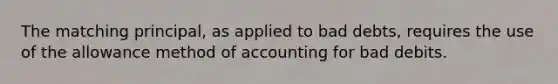 The matching principal, as applied to bad debts, requires the use of the allowance method of accounting for bad debits.