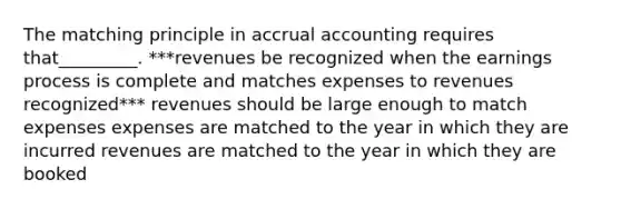 The matching principle in accrual accounting requires that_________. ***revenues be recognized when the earnings process is complete and matches expenses to revenues recognized*** revenues should be large enough to match expenses expenses are matched to the year in which they are incurred revenues are matched to the year in which they are booked