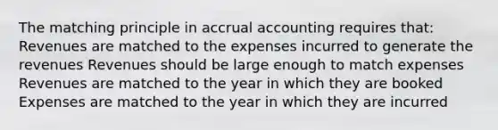 The matching principle in accrual accounting requires that: Revenues are matched to the expenses incurred to generate the revenues Revenues should be large enough to match expenses Revenues are matched to the year in which they are booked Expenses are matched to the year in which they are incurred