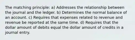 The matching principle: a) Addresses the relationship between the journal and the ledger. b) Determines the normal balance of an account. c) Requires that expenses related to revenue and revenue be reported at the same time. d) Requires that the dollar amount of debits equal the dollar amount of credits in a journal entry.