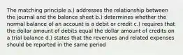 The matching principle a.) addresses the relationship between the journal and the balance sheet b.) determines whether the normal balance of an account is a debit or credit c.) requires that the dollar amount of debits equal the dollar amount of credits on a trial balance d.) states that the revenues and related expenses should be reported in the same period