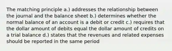 The matching principle a.) addresses the relationship between the journal and the balance sheet b.) determines whether the normal balance of an account is a debit or credit c.) requires that the dollar amount of debits equal the dollar amount of credits on a trial balance d.) states that the revenues and related expenses should be reported in the same period