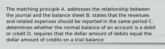 The matching principle A. addresses the relationship between the journal and the balance sheet B. states that the revenues and related expenses should be reported in the same period C. determines whether the normal balance of an account is a debit or credit D. requires that the dollar amount of debits equal the dollar amount of credits on a trial balance