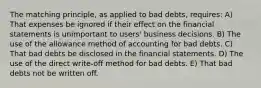 The matching principle, as applied to bad debts, requires: A) That expenses be ignored if their effect on the financial statements is unimportant to users' business decisions. B) The use of the allowance method of accounting for bad debts. C) That bad debts be disclosed in the financial statements. D) The use of the direct write-off method for bad debts. E) That bad debts not be written off.