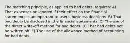 The matching principle, as applied to bad debts, requires: A) That expenses be ignored if their effect on the financial statements is unimportant to users' business decisions. B) That bad debts be disclosed in the financial statements. C) The use of the direct write-off method for bad debts. D) That bad debts not be written off. E) The use of the allowance method of accounting for bad debts.