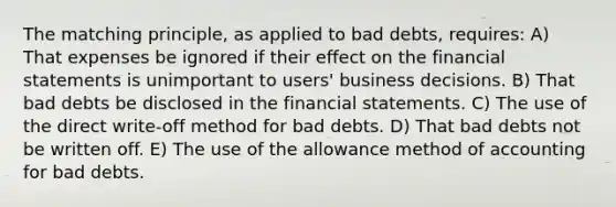 The matching principle, as applied to bad debts, requires: A) That expenses be ignored if their effect on the financial statements is unimportant to users' business decisions. B) That bad debts be disclosed in the financial statements. C) The use of the direct write-off method for bad debts. D) That bad debts not be written off. E) The use of the allowance method of accounting for bad debts.