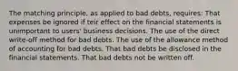 The matching principle, as applied to bad debts, requires: That expenses be ignored if teir effect on the financial statements is unimportant to users' business decisions. The use of the direct write-off method for bad debts. The use of the allowance method of accounting for bad debts. That bad debts be disclosed in the financial statements. That bad debts not be written off.