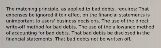 The matching principle, as applied to bad debts, requires: That expenses be ignored if teir effect on the financial statements is unimportant to users' business decisions. The use of the direct write-off method for bad debts. The use of the allowance method of accounting for bad debts. That bad debts be disclosed in the financial statements. That bad debts not be written off.