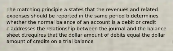 The matching principle a.states that the revenues and related expenses should be reported in the same period b.determines whether the normal balance of an account is a debit or credit c.addresses the relationship between the journal and the balance sheet d.requires that the dollar amount of debits equal the dollar amount of credits on a trial balance