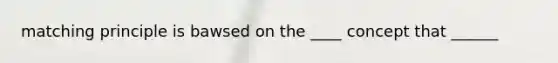 matching principle is bawsed on the ____ concept that ______