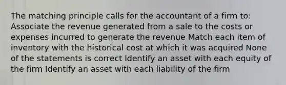 The matching principle calls for the accountant of a firm to: Associate the revenue generated from a sale to the costs or expenses incurred to generate the revenue Match each item of inventory with the historical cost at which it was acquired None of the statements is correct Identify an asset with each equity of the firm Identify an asset with each liability of the firm